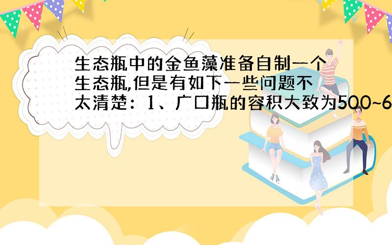 生态瓶中的金鱼藻准备自制一个生态瓶,但是有如下一些问题不太清楚：1、广口瓶的容积大致为500~600ml,养了2条长约3