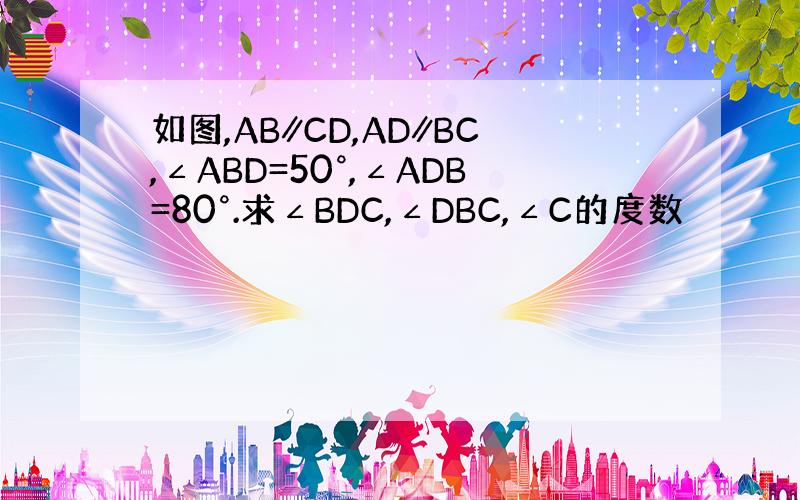 如图,AB∥CD,AD∥BC,∠ABD=50°,∠ADB=80°.求∠BDC,∠DBC,∠C的度数