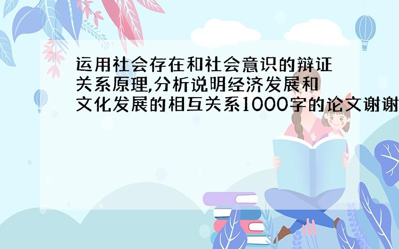 运用社会存在和社会意识的辩证关系原理,分析说明经济发展和文化发展的相互关系1000字的论文谢谢帮帮忙