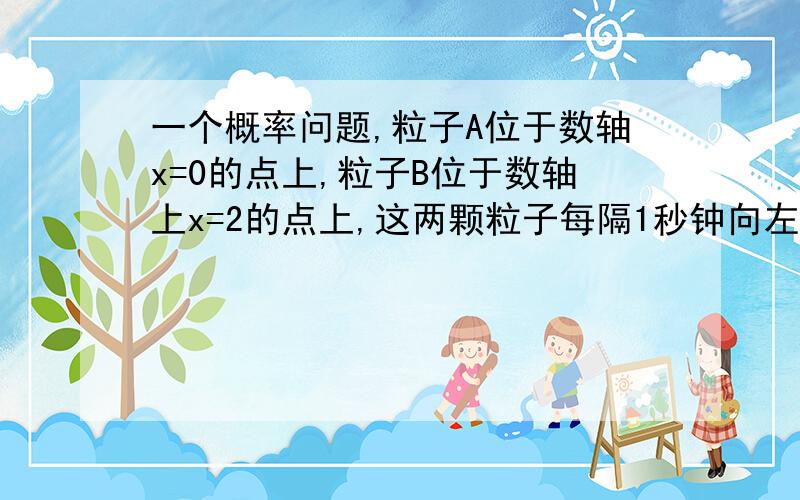 一个概率问题,粒子A位于数轴x=0的点上,粒子B位于数轴上x=2的点上,这两颗粒子每隔1秒钟向左或向右移动1个单位,设向