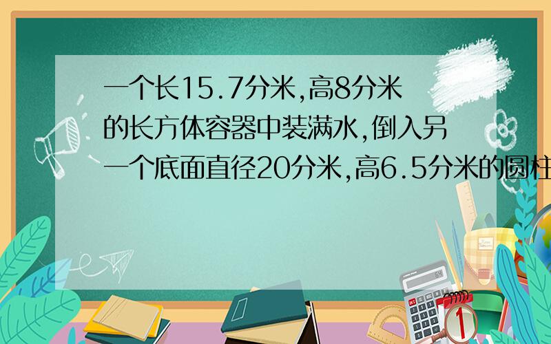 一个长15.7分米,高8分米的长方体容器中装满水,倒入另一个底面直径20分米,高6.5分米的圆柱体