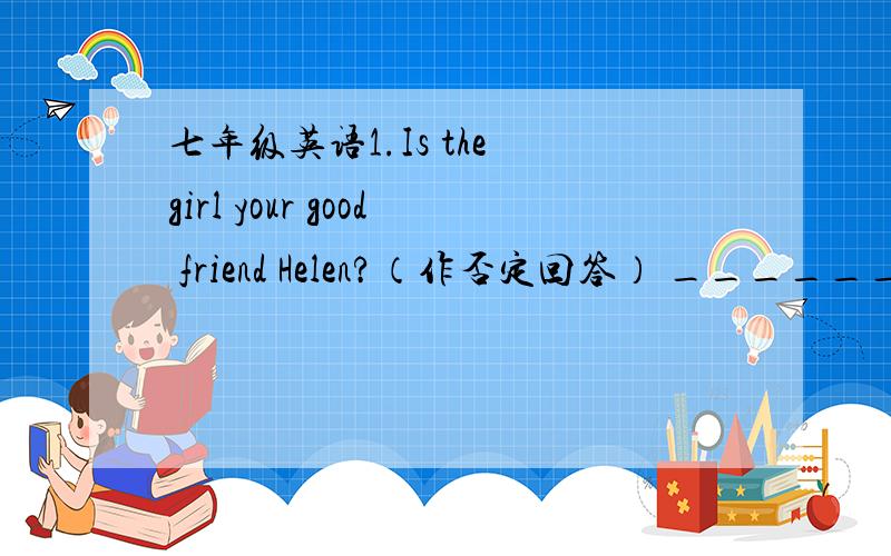 七年级英语1.Is the girl your good friend Helen?（作否定回答） ________,s