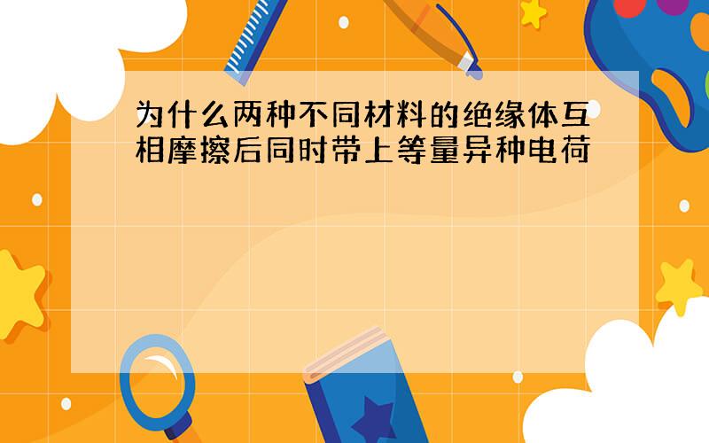 为什么两种不同材料的绝缘体互相摩擦后同时带上等量异种电荷