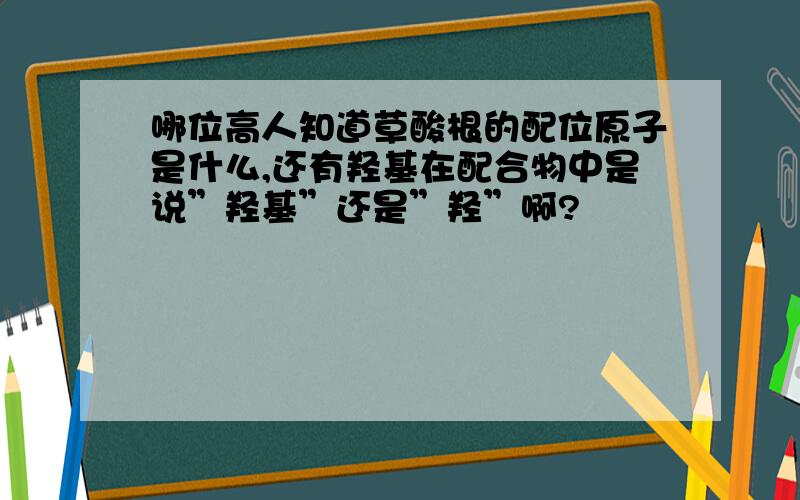 哪位高人知道草酸根的配位原子是什么,还有羟基在配合物中是说”羟基”还是”羟”啊?