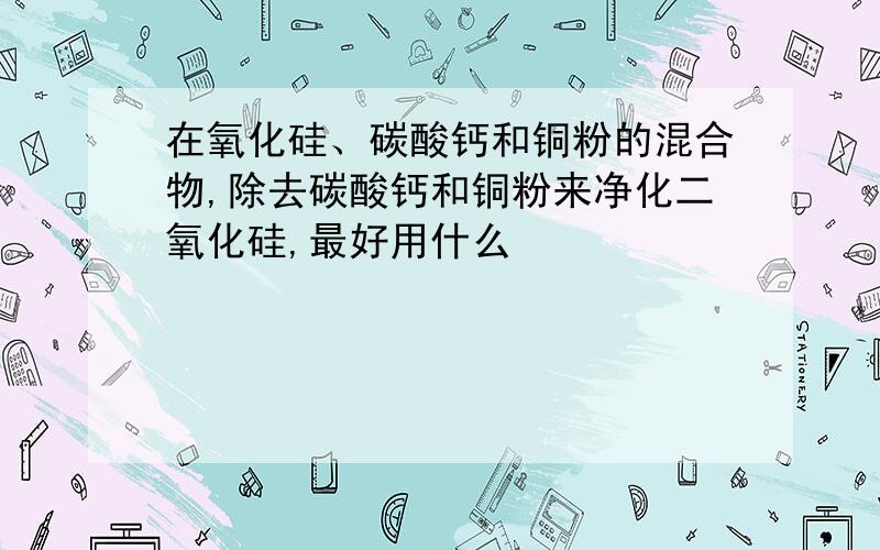 在氧化硅、碳酸钙和铜粉的混合物,除去碳酸钙和铜粉来净化二氧化硅,最好用什么