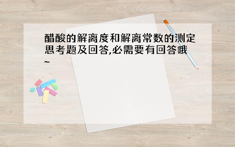 醋酸的解离度和解离常数的测定思考题及回答,必需要有回答哦~