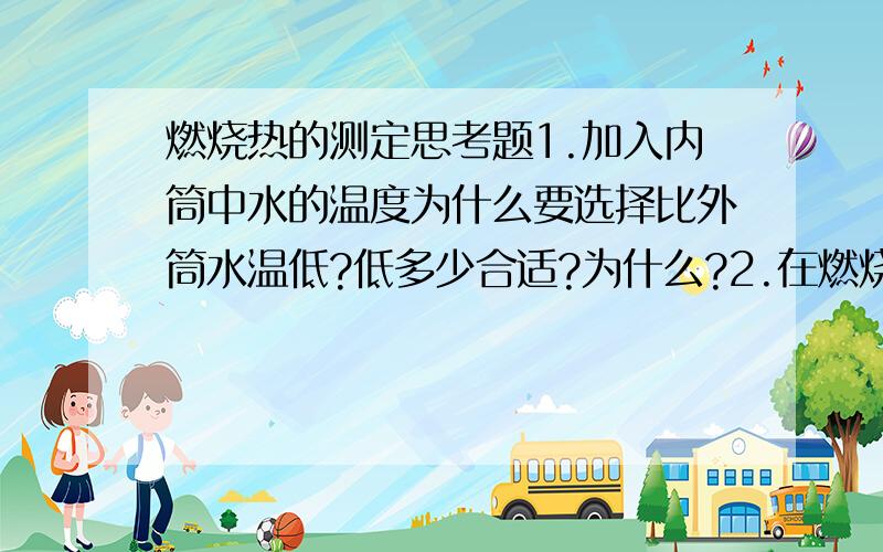 燃烧热的测定思考题1.加入内筒中水的温度为什么要选择比外筒水温低?低多少合适?为什么?2.在燃烧热测定实验中,哪些是体系