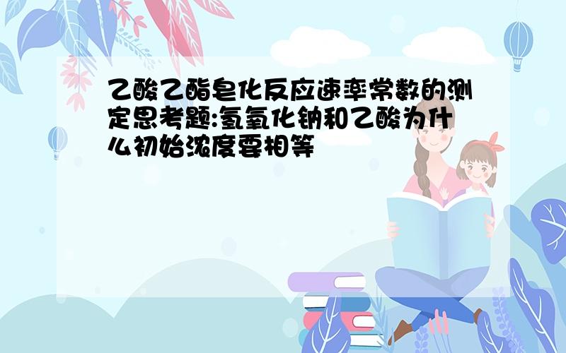 乙酸乙酯皂化反应速率常数的测定思考题:氢氧化钠和乙酸为什么初始浓度要相等