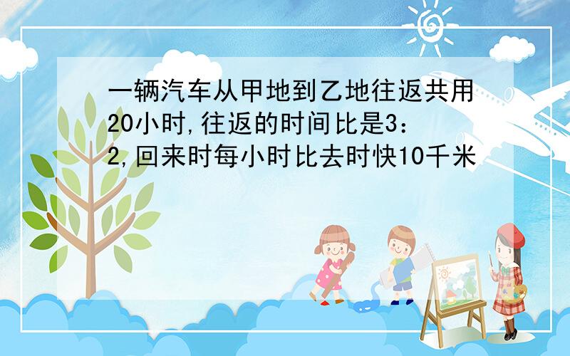 一辆汽车从甲地到乙地往返共用20小时,往返的时间比是3：2,回来时每小时比去时快10千米