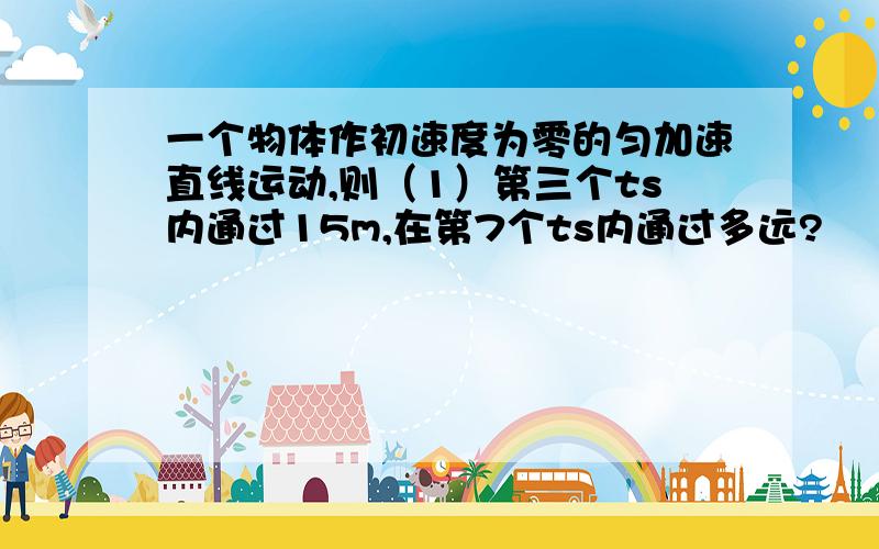 一个物体作初速度为零的匀加速直线运动,则（1）第三个ts内通过15m,在第7个ts内通过多远?