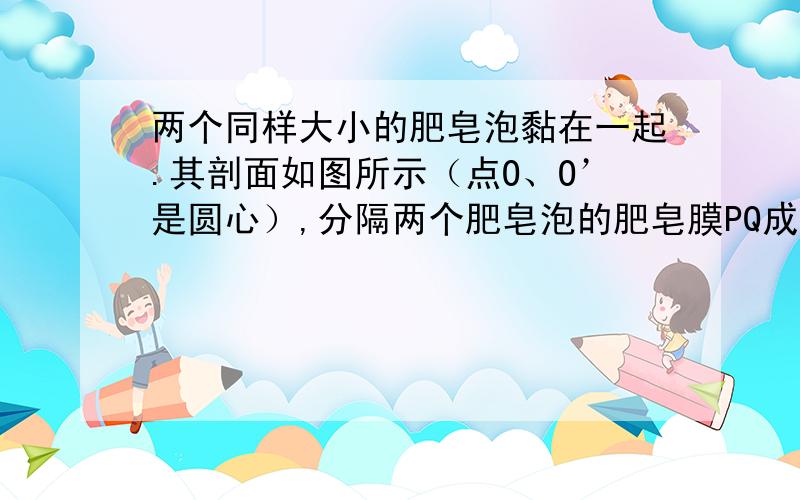 两个同样大小的肥皂泡黏在一起.其剖面如图所示（点O、O’是圆心）,分隔两个肥皂泡的肥皂膜PQ成一直线,TP、NP分别为两