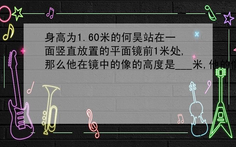 身高为1.60米的何昊站在一面竖直放置的平面镜前1米处,那么他在镜中的像的高度是___米,他的像到他本人的距离是____