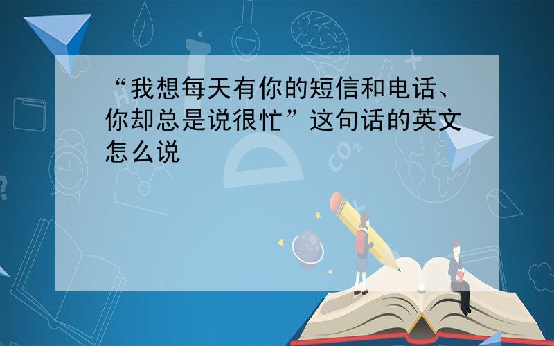 “我想每天有你的短信和电话、你却总是说很忙”这句话的英文怎么说