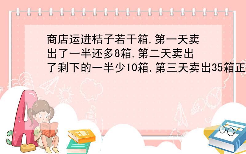 商店运进桔子若干箱,第一天卖出了一半还多8箱,第二天卖出了剩下的一半少10箱,第三天卖出35箱正好卖完,