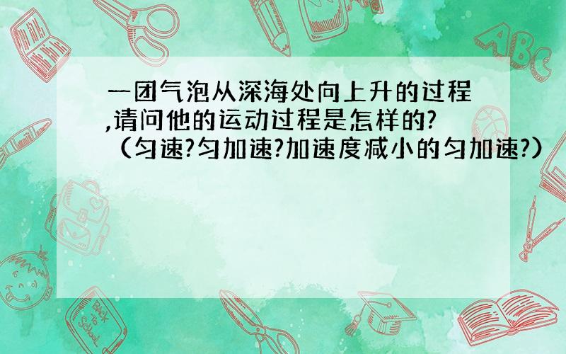 一团气泡从深海处向上升的过程,请问他的运动过程是怎样的?（匀速?匀加速?加速度减小的匀加速?）