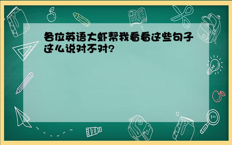 各位英语大虾帮我看看这些句子这么说对不对?