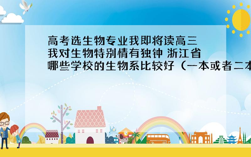 高考选生物专业我即将读高三 我对生物特别情有独钟 浙江省哪些学校的生物系比较好（一本或者二本） 如果浙江的没有 全国的也