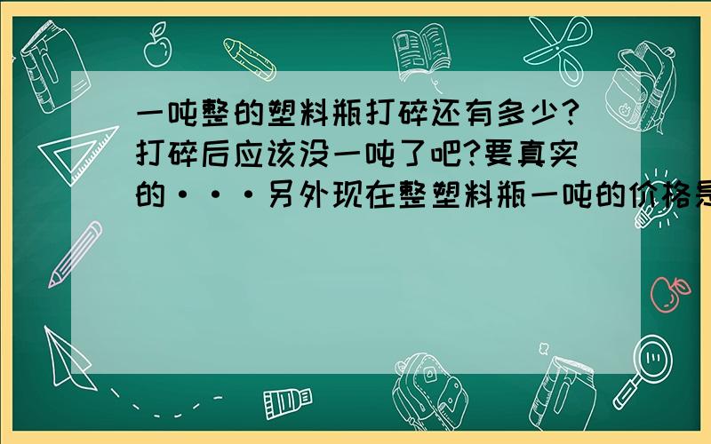 一吨整的塑料瓶打碎还有多少?打碎后应该没一吨了吧?要真实的···另外现在整塑料瓶一吨的价格是多少?