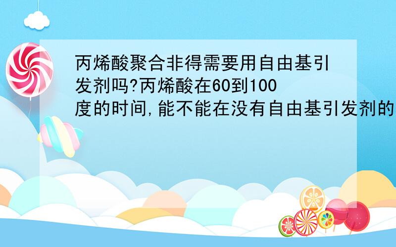 丙烯酸聚合非得需要用自由基引发剂吗?丙烯酸在60到100度的时间,能不能在没有自由基引发剂的情况下,