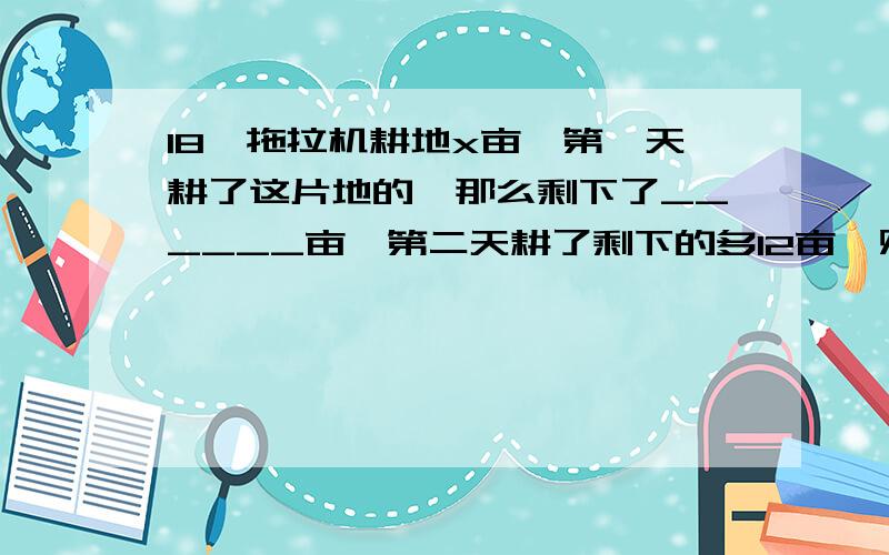 18、拖拉机耕地x亩,第一天耕了这片地的,那么剩下了______亩,第二天耕了剩下的多12亩,则第二天耕了____