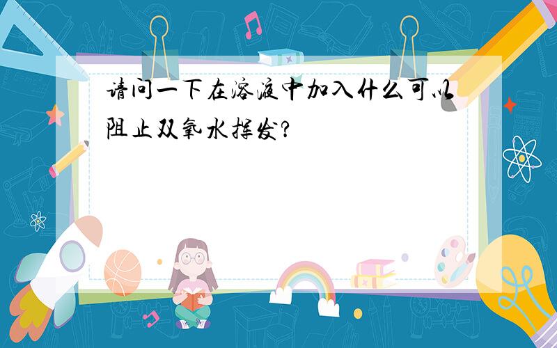 请问一下在溶液中加入什么可以阻止双氧水挥发?