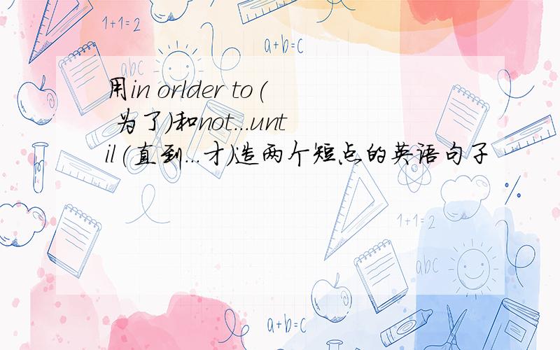 用in orlder to( 为了）和not...until(直到...才)造两个短点的英语句子