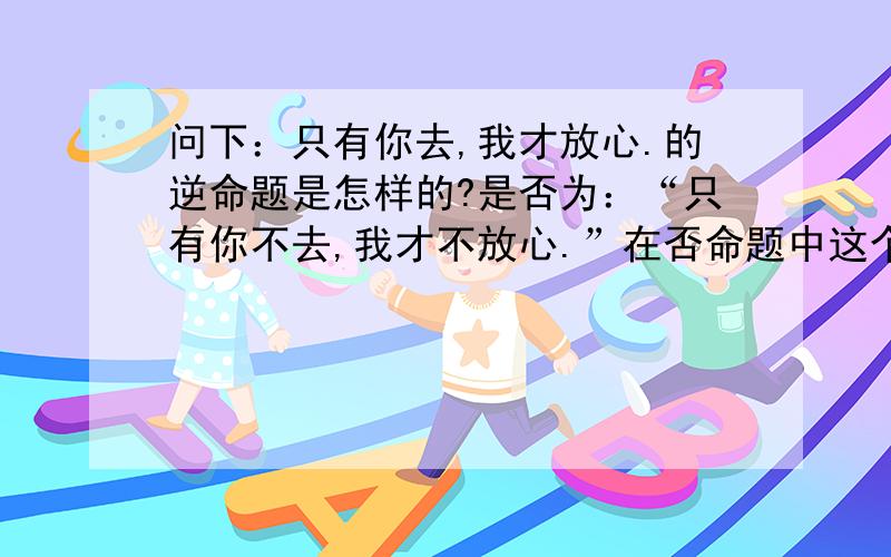 问下：只有你去,我才放心.的逆命题是怎样的?是否为：“只有你不去,我才不放心.”在否命题中这个联结词“只有……才”依然可