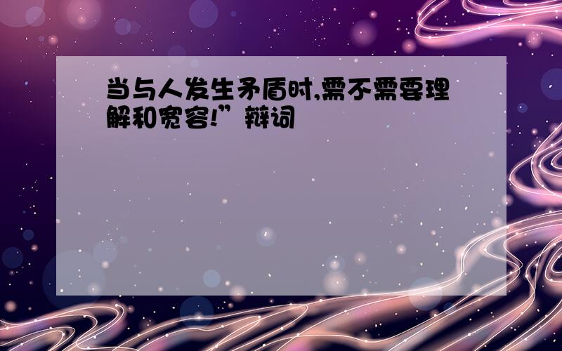 当与人发生矛盾时,需不需要理解和宽容!”辩词