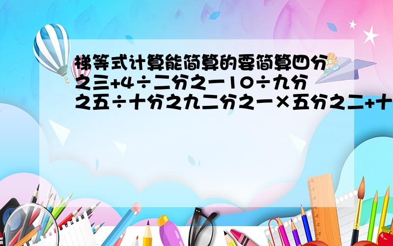 梯等式计算能简算的要简算四分之三+4÷二分之一10÷九分之五÷十分之九二分之一×五分之二+十分之九÷二十分之九12÷（四