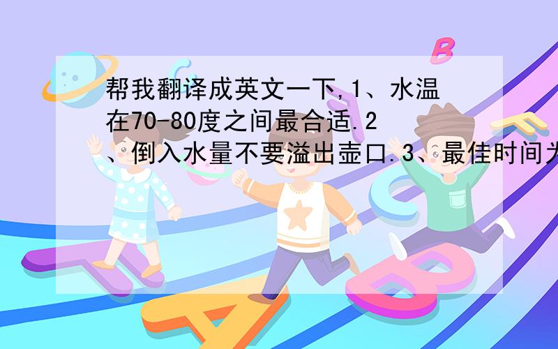 帮我翻译成英文一下,1、水温在70-80度之间最合适.2、倒入水量不要溢出壶口.3、最佳时间为30秒至1分钟.当清晨起床