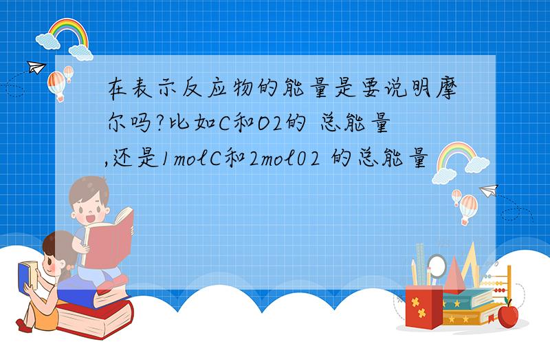 在表示反应物的能量是要说明摩尔吗?比如C和O2的 总能量,还是1molC和2mol02 的总能量