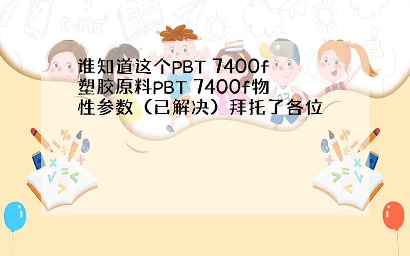 谁知道这个PBT 7400f塑胶原料PBT 7400f物性参数（已解决）拜托了各位