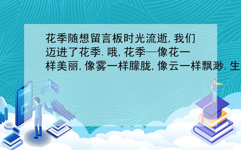 花季随想留言板时光流逝,我们迈进了花季.哦,花季—像花一样美丽,像雾一样朦胧,像云一样飘渺.生活在花季中的我们有成长的烦