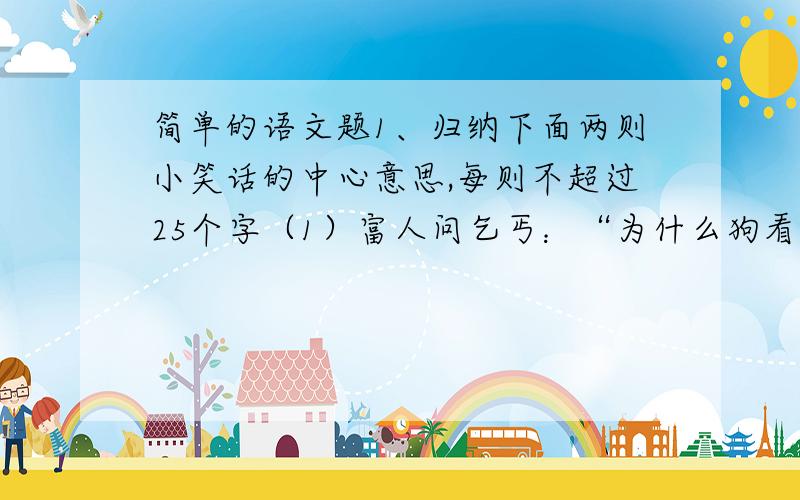 简单的语文题1、归纳下面两则小笑话的中心意思,每则不超过25个字（1）富人问乞丐：“为什么狗看见你就咬呢?” 乞丐说：“