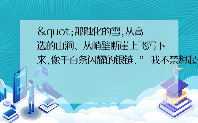 "那融化的雪,从高选的山涧、从峭壁断崖上飞泻下来,像千百条闪耀的银链.” 我不禁想起一条古诗：“