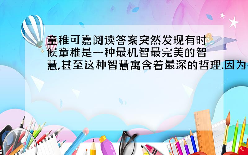 童稚可嘉阅读答案突然发现有时候童稚是一种最机智最完美的智慧,甚至这种智慧寓含着最深的哲理.因为孩子的世界里的许多大人们看