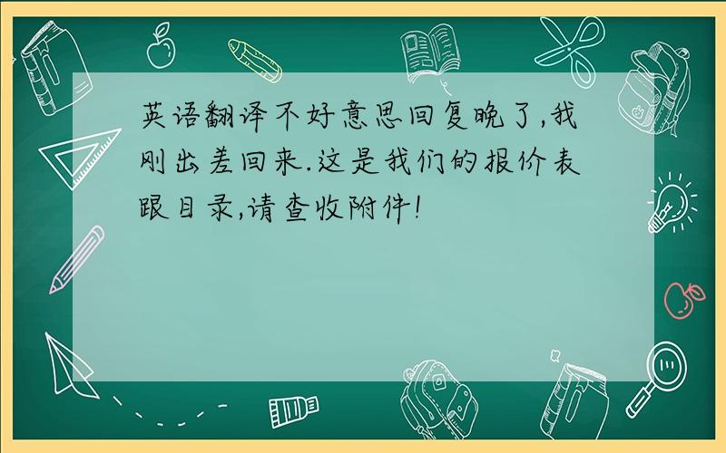 英语翻译不好意思回复晚了,我刚出差回来.这是我们的报价表跟目录,请查收附件!