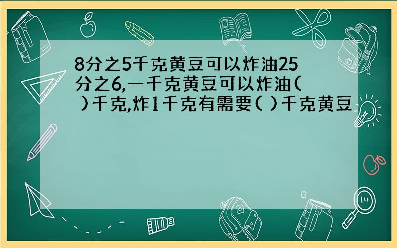 8分之5千克黄豆可以炸油25分之6,一千克黄豆可以炸油( )千克,炸1千克有需要( )千克黄豆