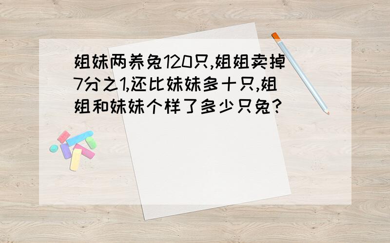 姐妹两养兔120只,姐姐卖掉7分之1,还比妹妹多十只,姐姐和妹妹个样了多少只兔?