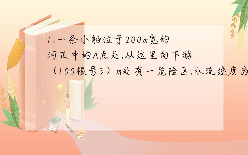 1.一条小船位于200m宽的河正中的A点处,从这里向下游（100根号3）m处有一危险区,水流速度为4m/s,为了使小船避