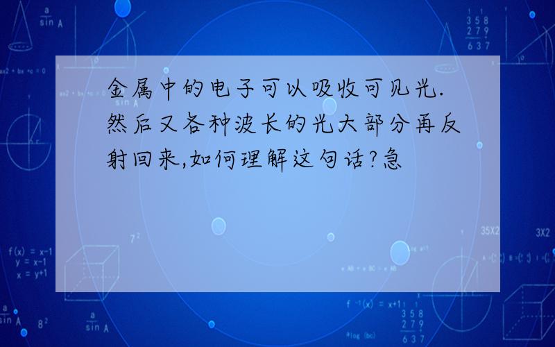 金属中的电子可以吸收可见光.然后又各种波长的光大部分再反射回来,如何理解这句话?急