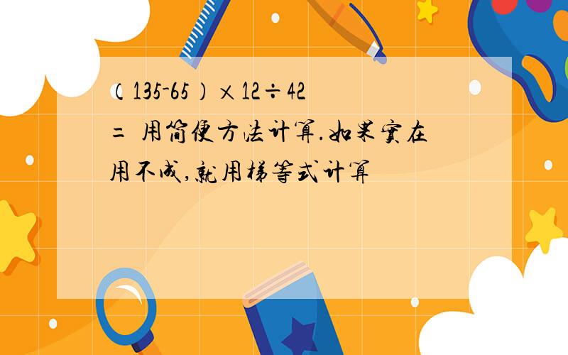 （135-65）×12÷42= 用简便方法计算.如果实在用不成,就用梯等式计算