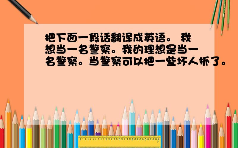 把下面一段话翻译成英语。 我想当一名警察。我的理想是当一名警察。当警察可以把一些坏人抓了。