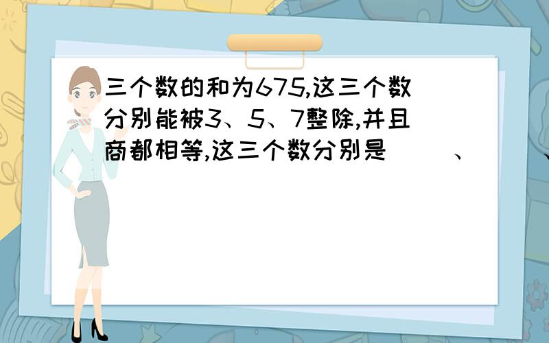 三个数的和为675,这三个数分别能被3、5、7整除,并且商都相等,这三个数分别是（ ）、（ ）、（ ）.