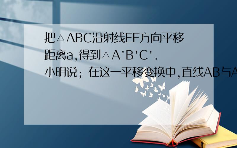 把△ABC沿射线EF方向平移距离a,得到△A'B'C'.小明说；在这一平移变换中,直线AB与A'B'的距离为a,你认为