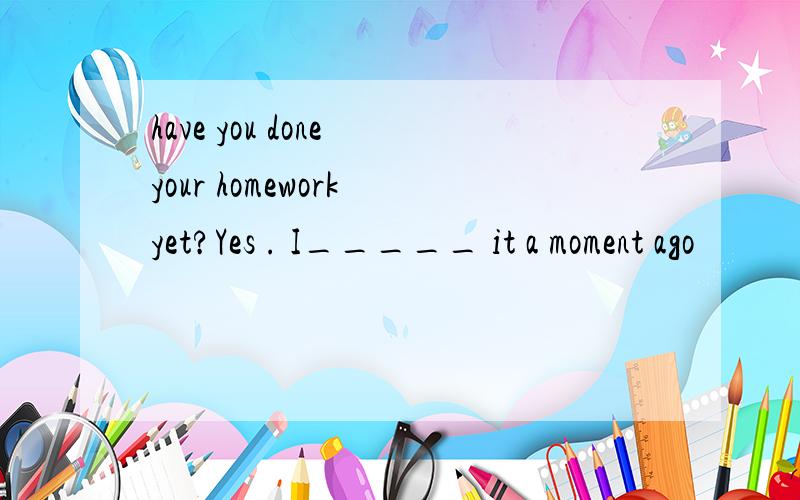 have you done your homework yet?Yes . I_____ it a moment ago