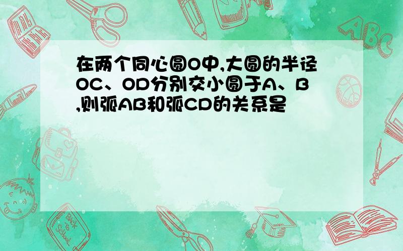 在两个同心圆O中,大圆的半径OC、OD分别交小圆于A、B,则弧AB和弧CD的关系是