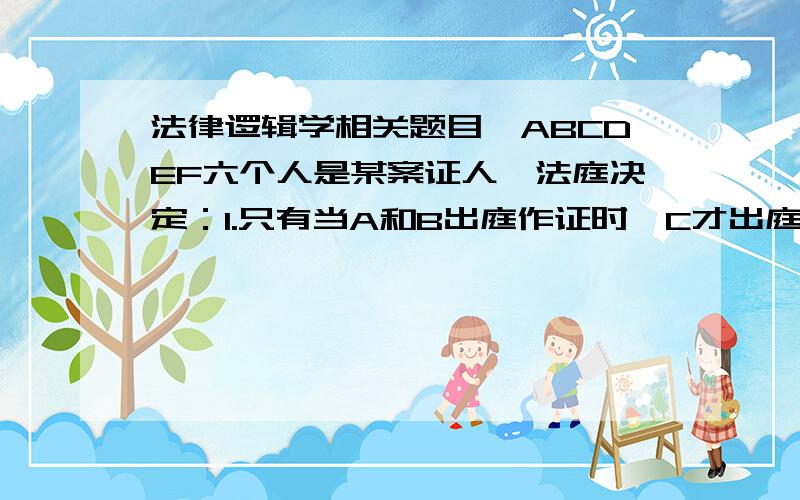 法律逻辑学相关题目,ABCDEF六个人是某案证人,法庭决定：1.只有当A和B出庭作证时,C才出庭作证2.如果B出庭作证,