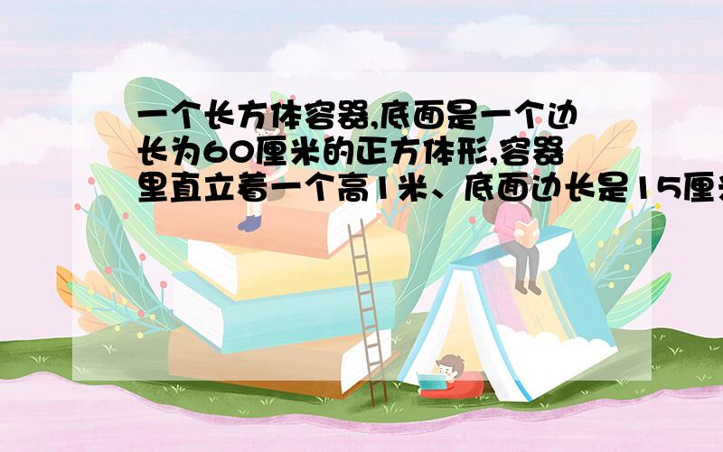 一个长方体容器,底面是一个边长为60厘米的正方体形,容器里直立着一个高1米、底面边长是15厘米的长方体铁