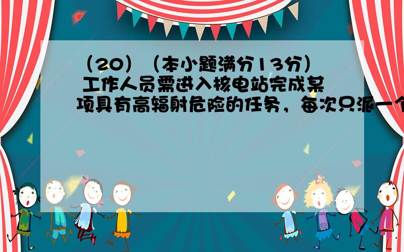 （20）（本小题满分13分） 工作人员需进入核电站完成某项具有高辐射危险的任务，每次只派一个人进去，且每个人只派一次，工